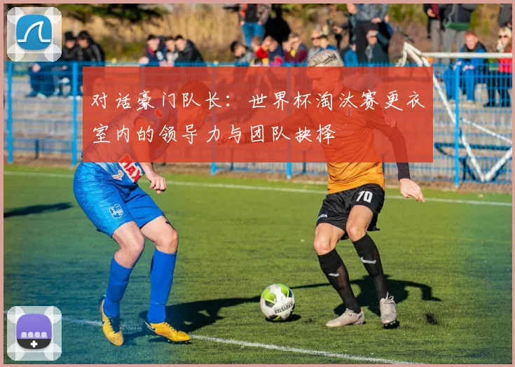 对话豪门队长：世界杯淘汰赛更衣室内的领导力与团队抉择