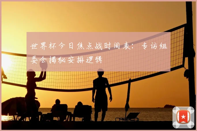 世界杯今日焦点战时间表:专访组委会揭秘安排逻辑