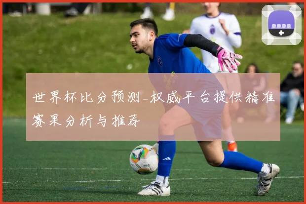 世界杯比分预测_权威平台提供精准赛果分析与推荐