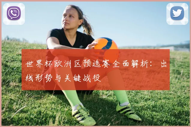 世界杯欧洲区预选赛全面解析：出线形势与关键战役