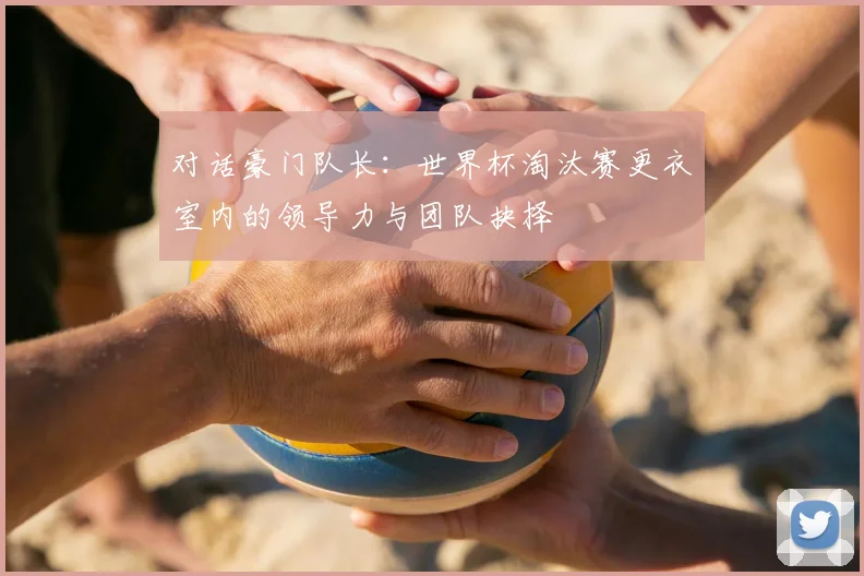 对话豪门队长：世界杯淘汰赛更衣室内的领导力与团队抉择