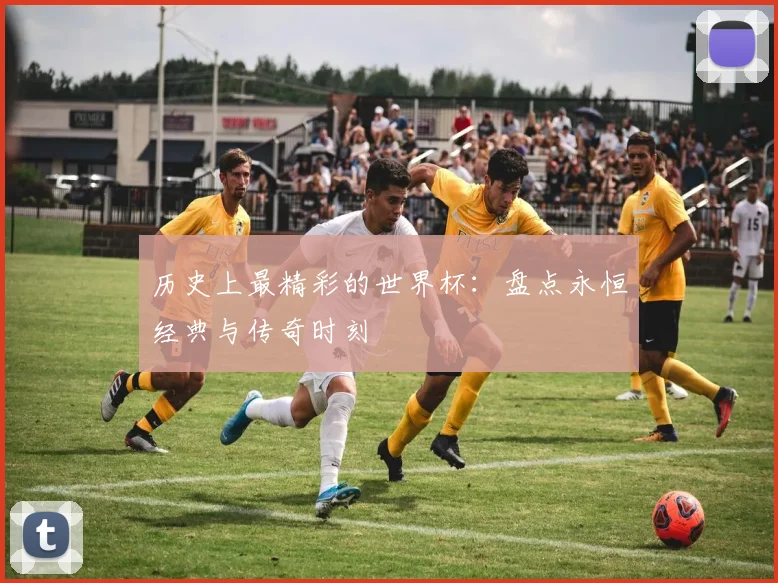 历史上最精彩的世界杯:盘点永恒经典与传奇时刻