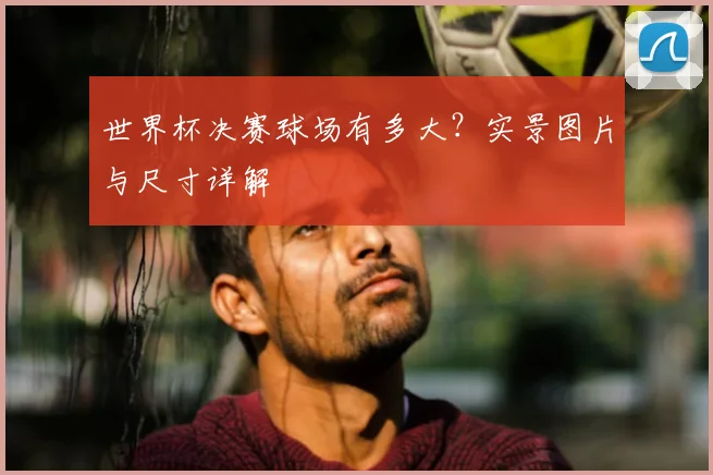 世界杯决赛球场有多大？实景图片与尺寸详解