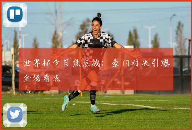 世界杯今日焦点战:豪门对决引爆全场看点