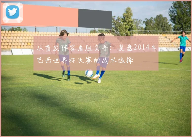从首发阵容看胜负手：复盘2014年巴西世界杯决赛的战术选择