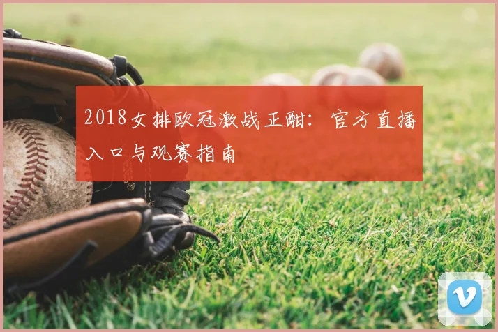 2018女排欧冠激战正酣：官方直播入口与观赛指南