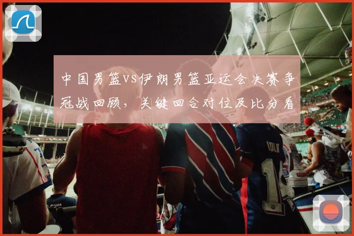 中国男篮vs伊朗男篮亚运会决赛争冠战回顾，关键回合对位及比分看点