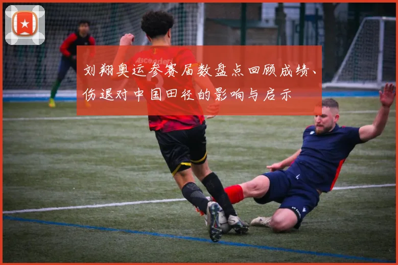 刘翔奥运参赛届数盘点回顾成绩、伤退对中国田径的影响与启示