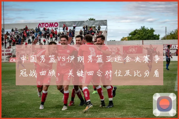 中国男篮vs伊朗男篮亚运会决赛争冠战回顾，关键回合对位及比分看点