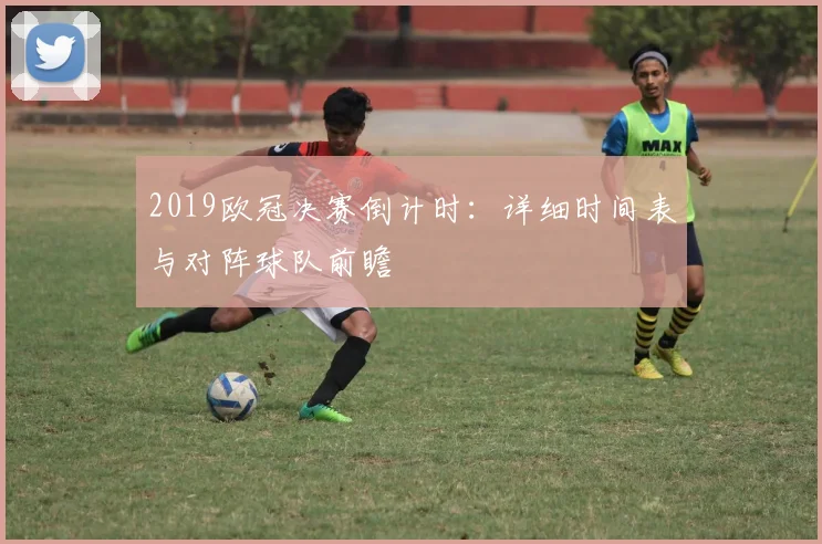 2019欧冠决赛倒计时：详细时间表与对阵球队前瞻