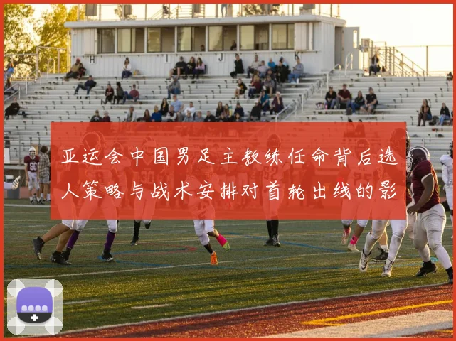 亚运会中国男足主教练任命背后选人策略与战术安排对首轮出线的影响