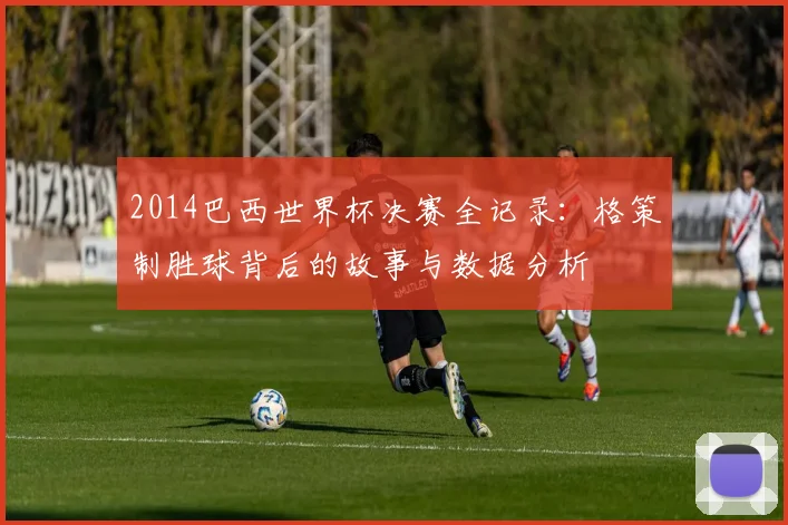 2014巴西世界杯决赛全记录：格策制胜球背后的故事与数据分析