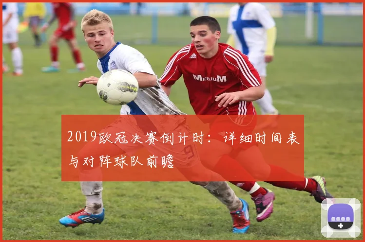 2019欧冠决赛倒计时：详细时间表与对阵球队前瞻